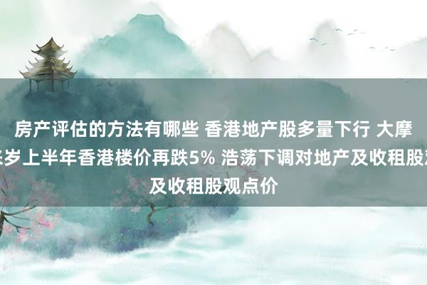 房产评估的方法有哪些 香港地产股多量下行 大摩瞻望来岁上半年香港楼价再跌5% 浩荡下调对地产及收租股观点价