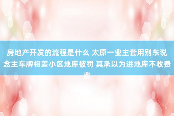 房地产开发的流程是什么 太原一业主套用别东说念主车牌相差小区地库被罚 其承以为进地库不收费