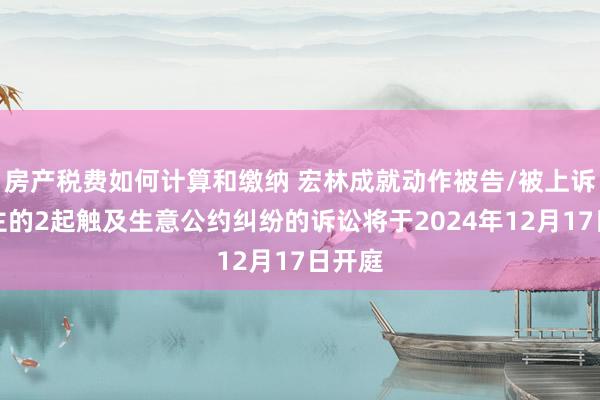 房产税费如何计算和缴纳 宏林成就动作被告/被上诉东谈主的2起触及生意公约纠纷的诉讼将于2024年12月17日开庭