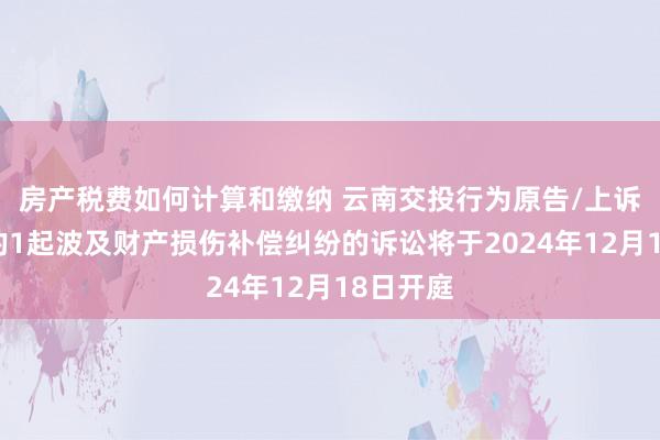 房产税费如何计算和缴纳 云南交投行为原告/上诉东谈主的1起波及财产损伤补偿纠纷的诉讼将于2024年12月18日开庭