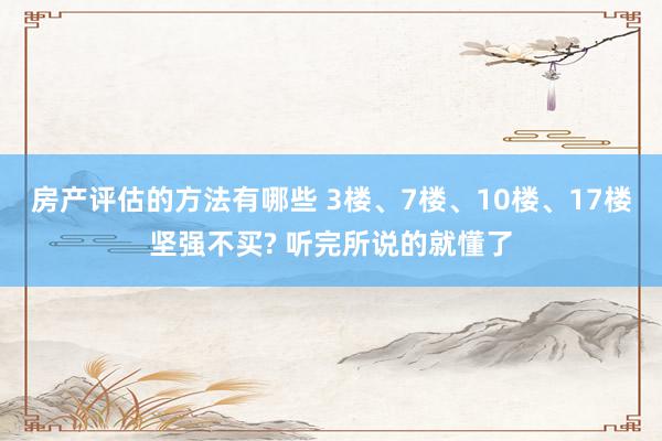 房产评估的方法有哪些 3楼、7楼、10楼、17楼坚强不买? 听完所说的就懂了