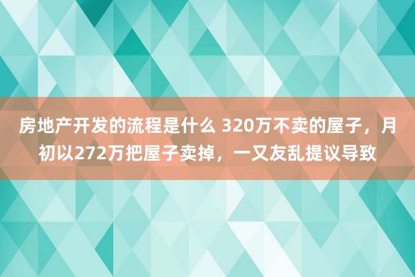 房地产开发的流程是什么 320万不卖的屋子，月初以272万把屋子卖掉，一又友乱提议导致