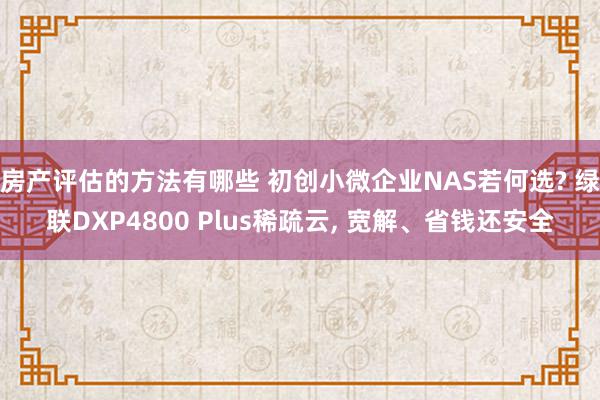 房产评估的方法有哪些 初创小微企业NAS若何选? 绿联DXP4800 Plus稀疏云, 宽解、省钱还安全