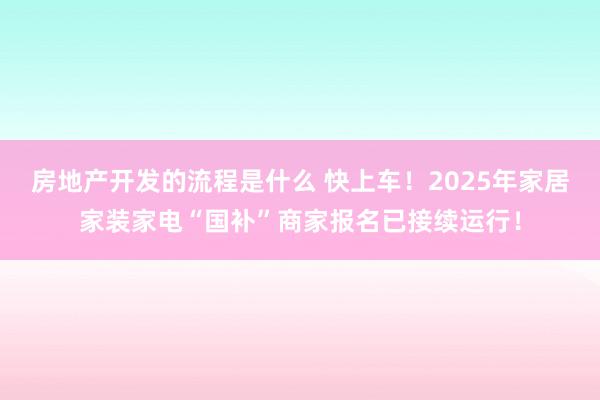 房地产开发的流程是什么 快上车！2025年家居家装家电“国补”商家报名已接续运行！