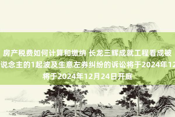 房产税费如何计算和缴纳 长龙三辉成就工程看成被告/被上诉东说念主的1起波及生意左券纠纷的诉讼将于2024年12月24日开庭