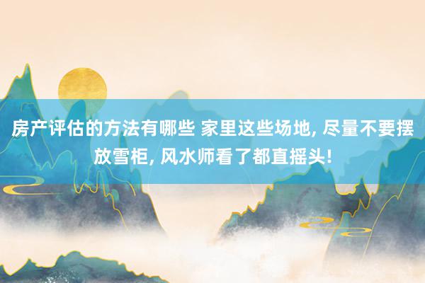 房产评估的方法有哪些 家里这些场地, 尽量不要摆放雪柜, 风水师看了都直摇头!