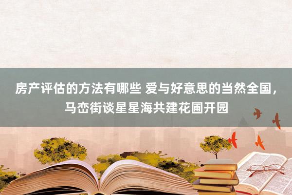 房产评估的方法有哪些 爱与好意思的当然全国，马峦街谈星星海共建花圃开园