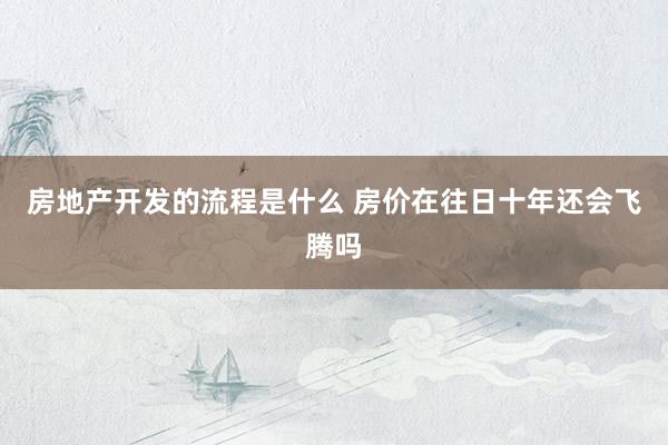 房地产开发的流程是什么 房价在往日十年还会飞腾吗