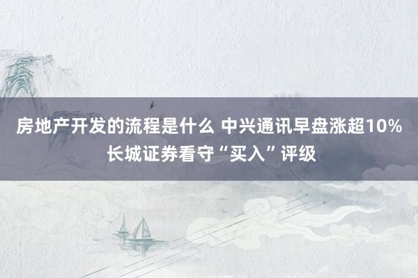 房地产开发的流程是什么 中兴通讯早盘涨超10% 长城证券看守“买入”评级