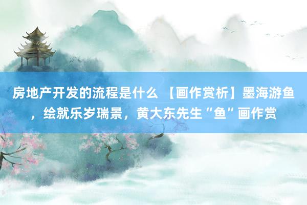 房地产开发的流程是什么 【画作赏析】墨海游鱼，绘就乐岁瑞景，黄大东先生“鱼”画作赏