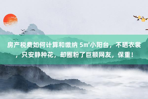 房产税费如何计算和缴纳 5㎡小阳台，不晒衣裳，只安静种花，却圈粉了巨额网友，保重！