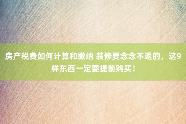 房产税费如何计算和缴纳 装修要念念不返的，这9样东西一定要提前购买！