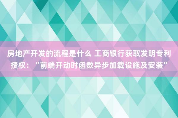 房地产开发的流程是什么 工商银行获取发明专利授权：“前端开动时函数异步加载设施及安装”