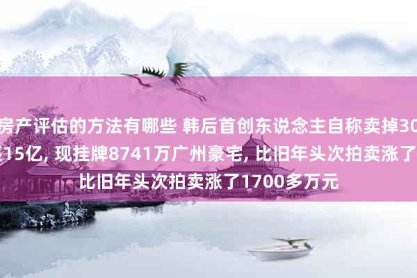 房产评估的方法有哪些 韩后首创东说念主自称卖掉300多套屋子还15亿, 现挂牌8741万广州豪宅, 比旧年头次拍卖涨了1700多万元