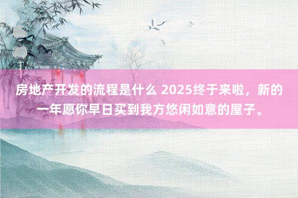 房地产开发的流程是什么 2025终于来啦，新的一年愿你早日买到我方悠闲如意的屋子。