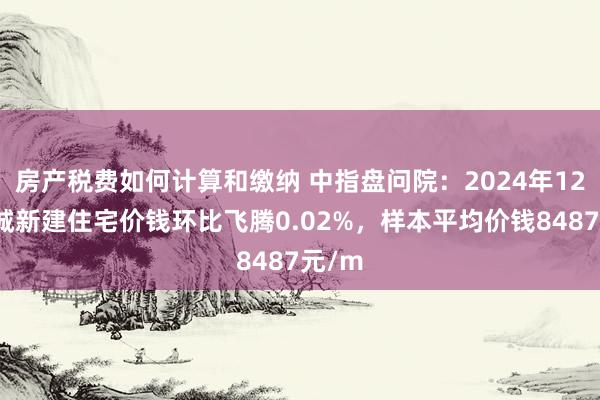 房产税费如何计算和缴纳 中指盘问院：2024年12月盐城新建住宅价钱环比飞腾0.02%，样本平均价钱8487元/m