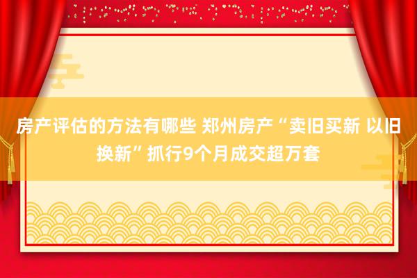 房产评估的方法有哪些 郑州房产“卖旧买新 以旧换新”抓行9个月成交超万套