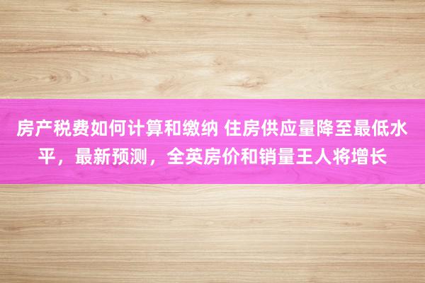 房产税费如何计算和缴纳 住房供应量降至最低水平，最新预测，全英房价和销量王人将增长