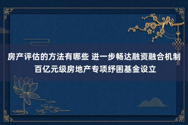 房产评估的方法有哪些 进一步畅达融资融合机制 百亿元级房地产专项纾困基金设立