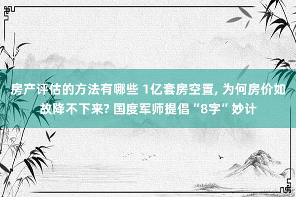 房产评估的方法有哪些 1亿套房空置, 为何房价如故降不下来? 国度军师提倡“8字”妙计