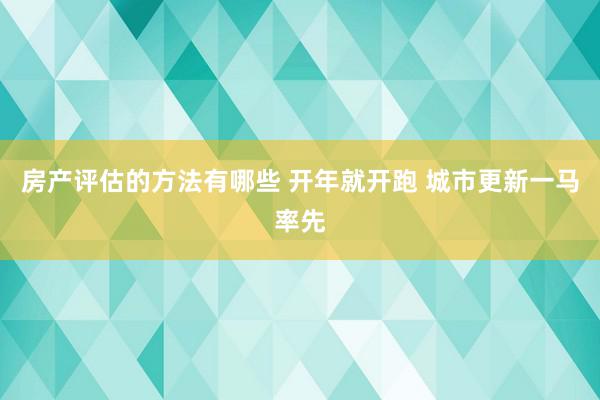 房产评估的方法有哪些 开年就开跑 城市更新一马率先