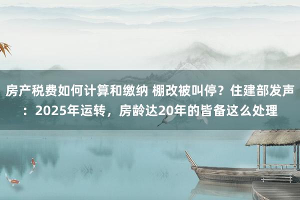 房产税费如何计算和缴纳 棚改被叫停？住建部发声：2025年运转，房龄达20年的皆备这么处理