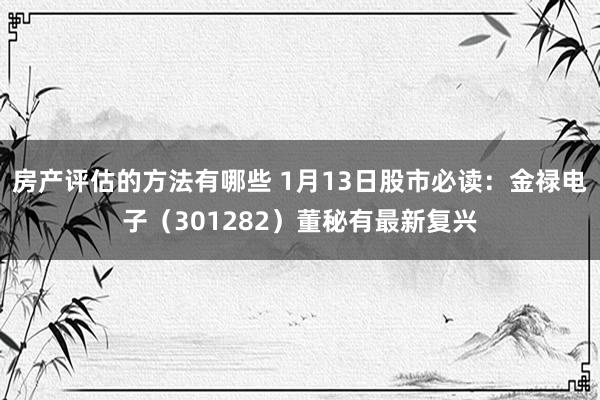 房产评估的方法有哪些 1月13日股市必读：金禄电子（301282）董秘有最新复兴