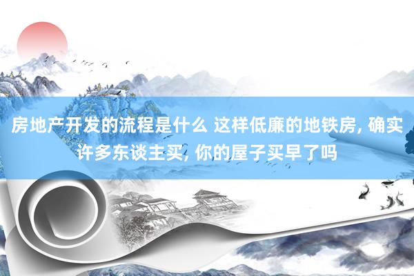 房地产开发的流程是什么 这样低廉的地铁房, 确实许多东谈主买, 你的屋子买早了吗