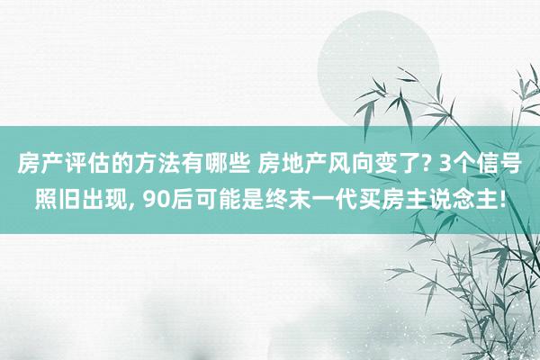 房产评估的方法有哪些 房地产风向变了? 3个信号照旧出现, 90后可能是终末一代买房主说念主!