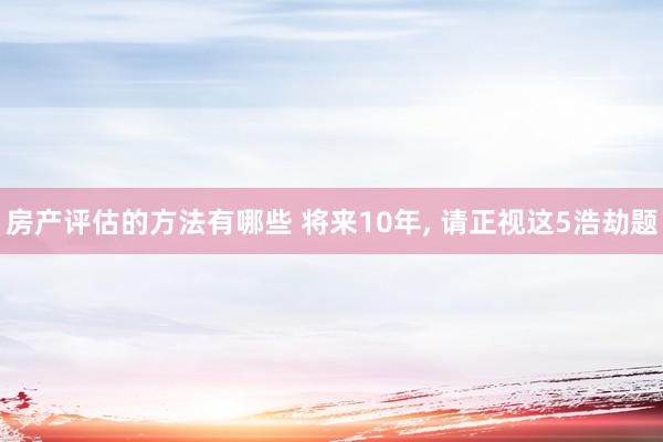 房产评估的方法有哪些 将来10年, 请正视这5浩劫题