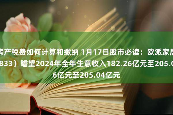 房产税费如何计算和缴纳 1月17日股市必读：欧派家居（603833）瞻望2024年全年生意收入182.26亿元至205.04亿元