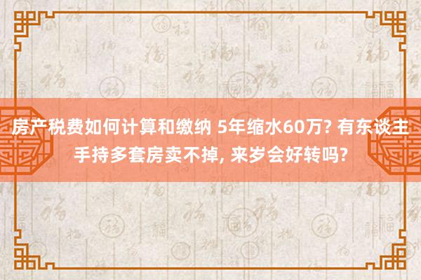 房产税费如何计算和缴纳 5年缩水60万? 有东谈主手持多套房卖不掉, 来岁会好转吗?