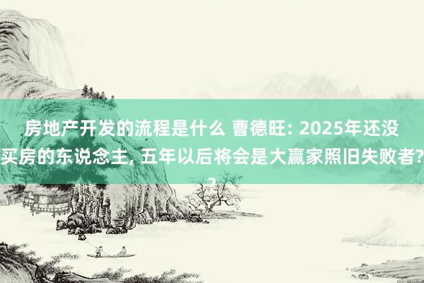 房地产开发的流程是什么 曹德旺: 2025年还没买房的东说念主, 五年以后将会是大赢家照旧失败者?