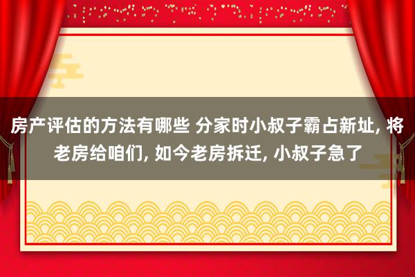 房产评估的方法有哪些 分家时小叔子霸占新址, 将老房给咱们, 如今老房拆迁, 小叔子急了