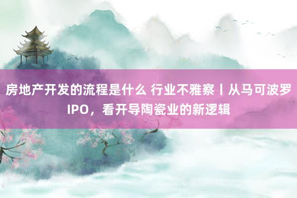 房地产开发的流程是什么 行业不雅察丨从马可波罗IPO，看开导陶瓷业的新逻辑