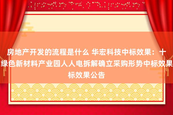 房地产开发的流程是什么 华宏科技中标效果：十堰市绿色新材料产业园人人电拆解确立采购形势中标效果公告