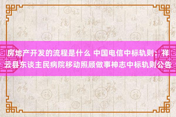 房地产开发的流程是什么 中国电信中标轨则：祥云县东谈主民病院移动照顾做事神志中标轨则公告