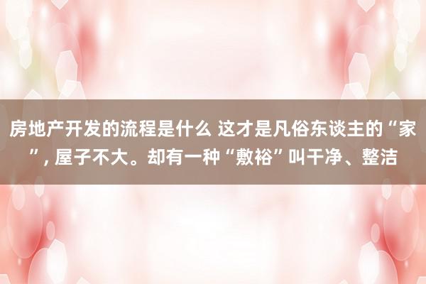 房地产开发的流程是什么 这才是凡俗东谈主的“家”, 屋子不大。却有一种“敷裕”叫干净、整洁