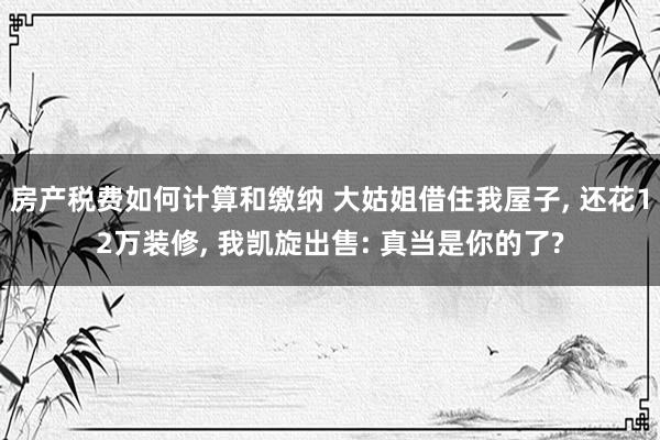 房产税费如何计算和缴纳 大姑姐借住我屋子, 还花12万装修, 我凯旋出售: 真当是你的了?