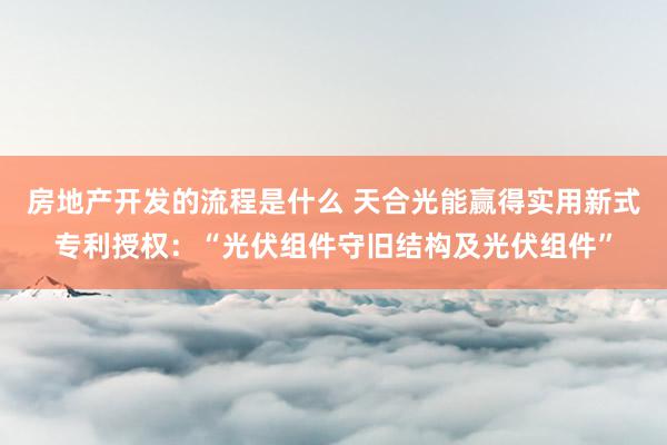 房地产开发的流程是什么 天合光能赢得实用新式专利授权：“光伏组件守旧结构及光伏组件”