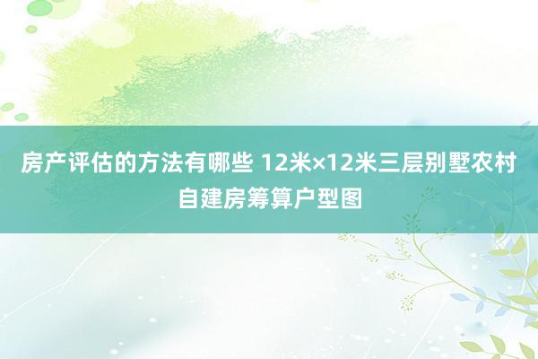 房产评估的方法有哪些 12米×12米三层别墅农村自建房筹算户型图