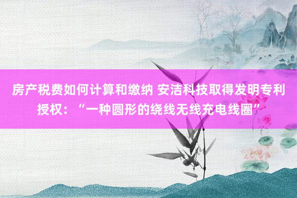 房产税费如何计算和缴纳 安洁科技取得发明专利授权：“一种圆形的绕线无线充电线圈”