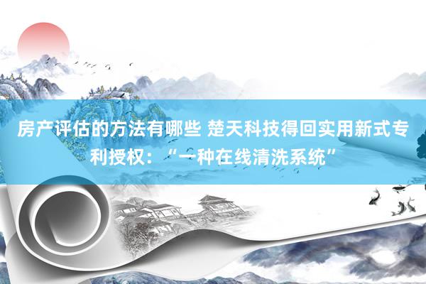 房产评估的方法有哪些 楚天科技得回实用新式专利授权：“一种在线清洗系统”