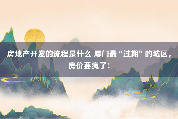 房地产开发的流程是什么 厦门最“过期”的城区，房价要疯了！