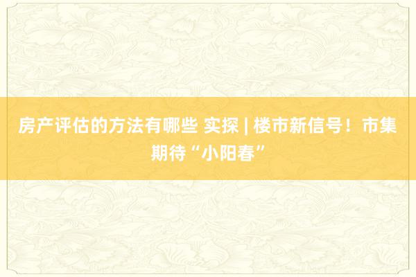 房产评估的方法有哪些 实探 | 楼市新信号！市集期待“小阳春”