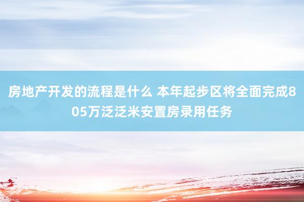 房地产开发的流程是什么 本年起步区将全面完成805万泛泛米安置房录用任务