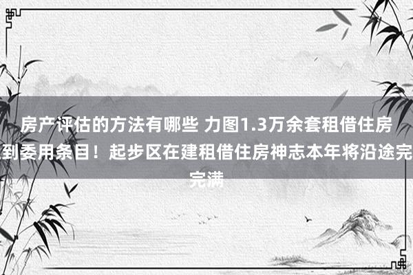 房产评估的方法有哪些 力图1.3万余套租借住房达到委用条目！起步区在建租借住房神志本年将沿途完满