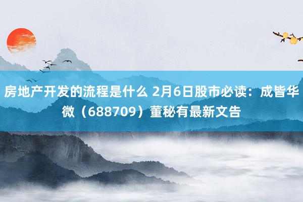 房地产开发的流程是什么 2月6日股市必读：成皆华微（688709）董秘有最新文告