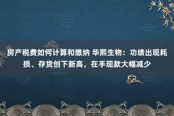 房产税费如何计算和缴纳 华熙生物：功绩出现耗损、存货创下新高，在手现款大幅减少