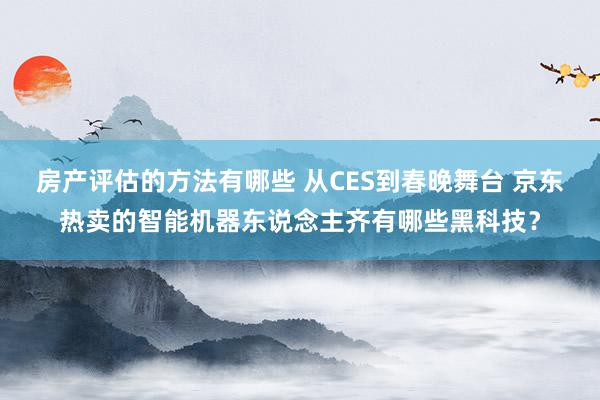 房产评估的方法有哪些 从CES到春晚舞台 京东热卖的智能机器东说念主齐有哪些黑科技？